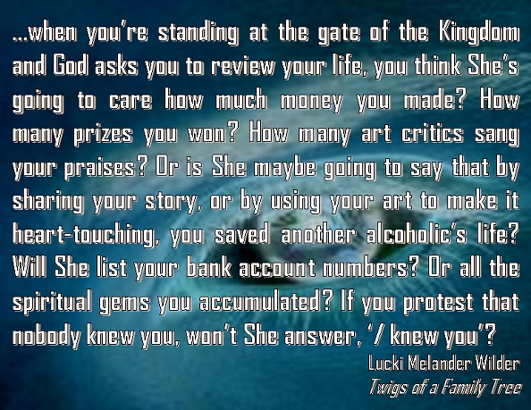 …when you’re standing at the gate of the Kingdom and God asks you to review your life, you think She’s going to care how much money you made? How many prizes you won? How many art critics sang your praises? Or is She maybe going to say that by sharing your story, or by using your art to make it heart-touching, you saved another alcoholic’s life? Will She list your bank account numbers? Or all the spiritual gems you accumulated? If you protest that nobody knew you, won’t She answer, ‘I knew you’? #Heaven #LifeJourney #TwingsOfAFamilyTree